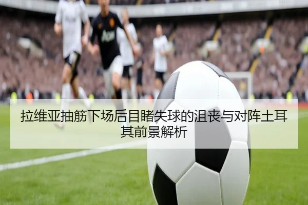 拉维亚抽筋下场后目睹失球的沮丧与对阵土耳其前景解析